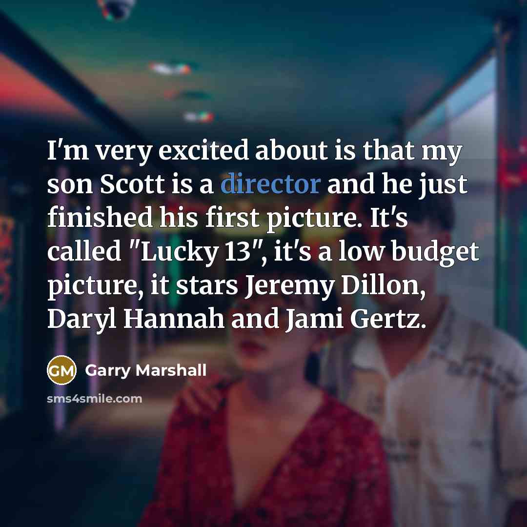 “I'm very excited about is that my son Scott is a director and he just finished his first picture. It's called "Lucky 13", it's a low budget picture, it stars Jeremy Dillon, Daryl Hannah and Jami Gertz.” quote by Garry Marshall