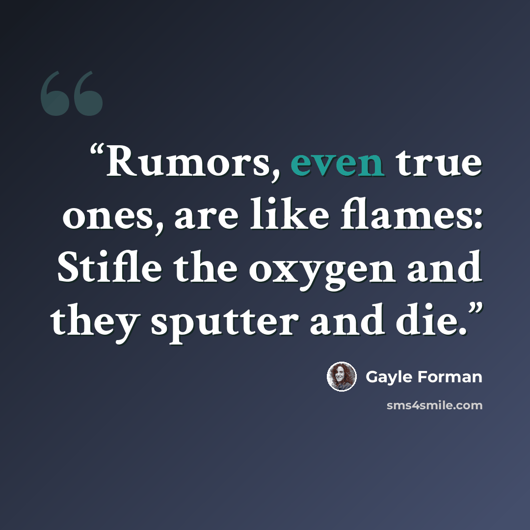 “Rumors, even true ones, are like flames: Stifle the oxygen and they sputter and die.” quote by Gayle Forman