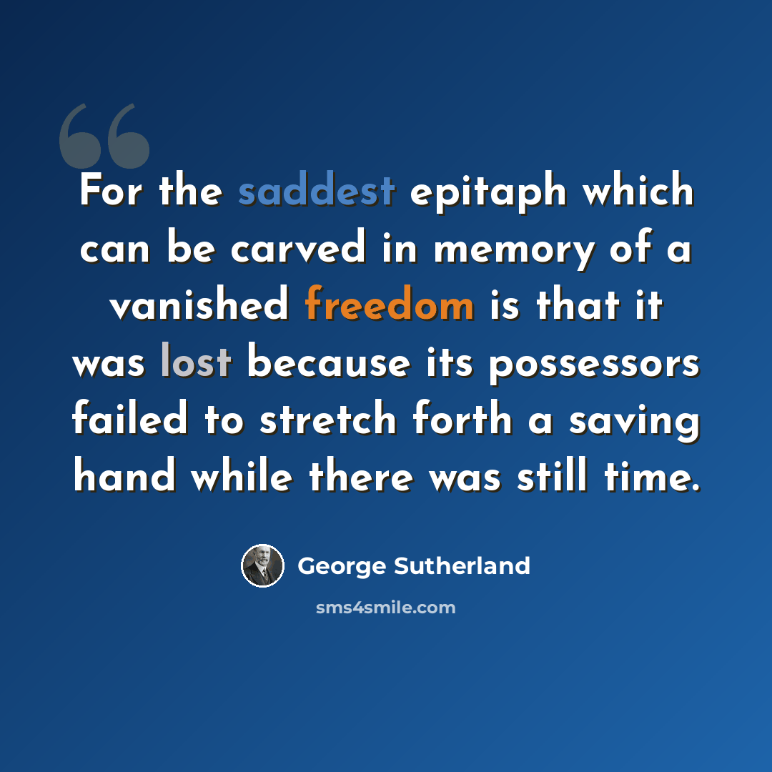“For the saddest epitaph which can be carved in memory of a vanished freedom is that it was lost because its possessors failed to stretch forth a saving hand while there was still time.” quote by George Sutherland
