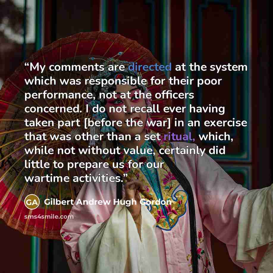 “My comments are directed at the system which was responsible for their poor performance, not at the officers concerned. I do not recall ever having taken part [before the war] in an exercise that was other than a set ritual, which, while not without value, certainly did little to prepare us for…” quote by Gilbert Andrew Hugh Gordon