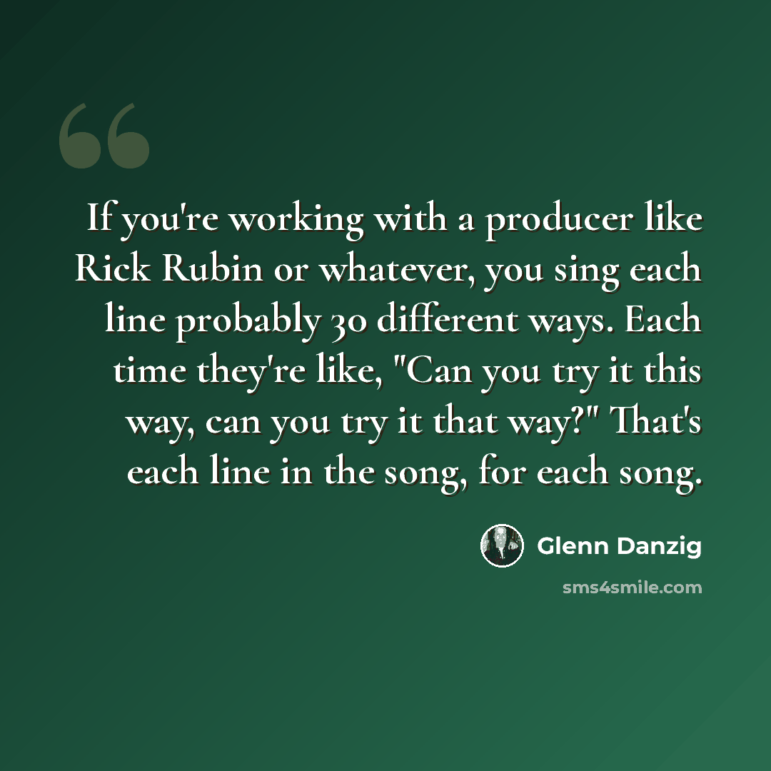 “If you're working with a producer like Rick Rubin or whatever, you sing each line probably 30 different ways. Each time they're like, "Can you try it this way, can you try it that way?" That's each line in the song, for each song.” quote by Glenn Danzig