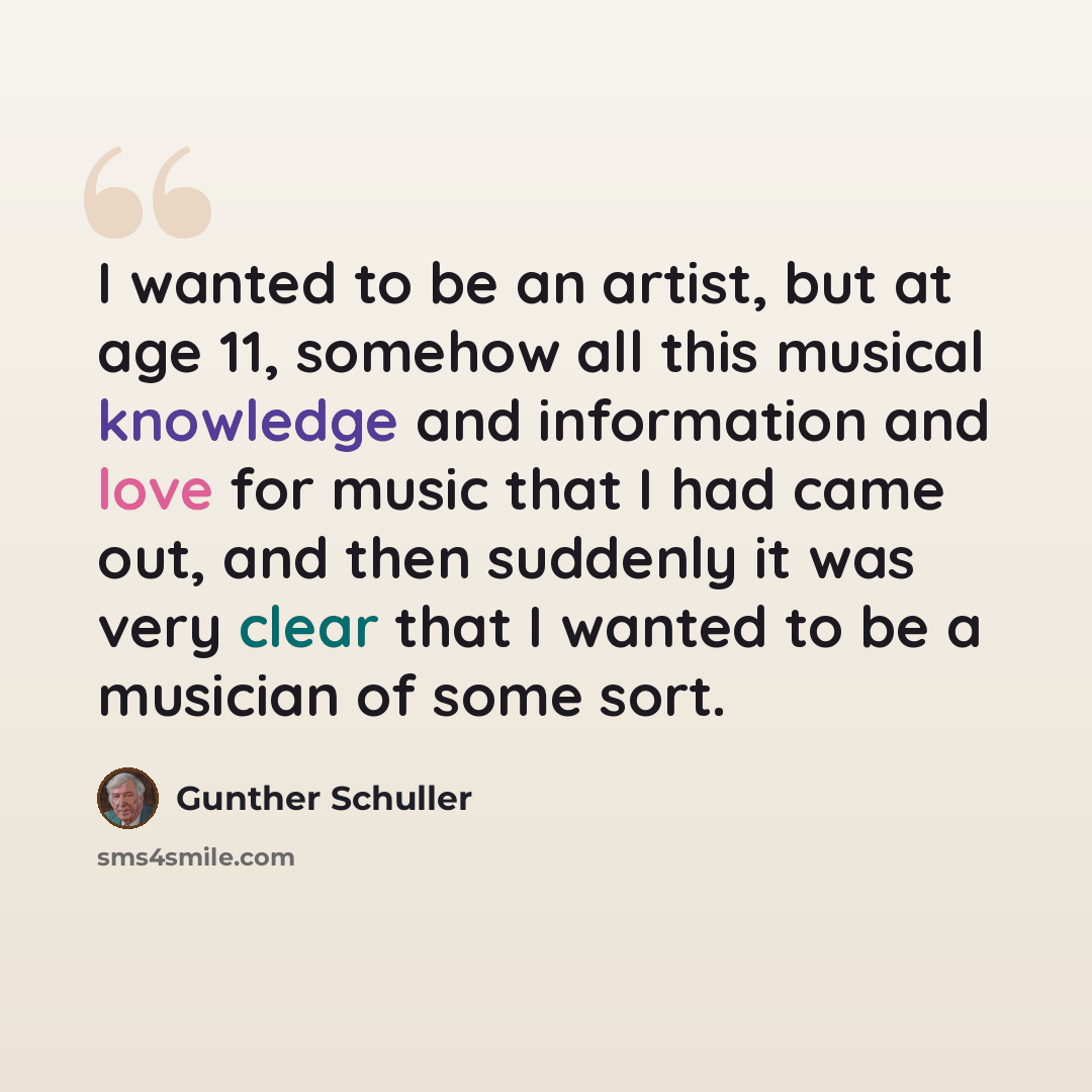 “I wanted to be an artist, but at age 11, somehow all this musical knowledge and information and love for music that I had came out, and then suddenly it was very clear that I wanted to be a musician of some sort.” quote by Gunther Schuller
