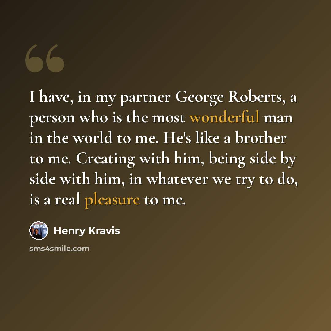 “I have, in my partner George Roberts, a person who is the most wonderful man in the world to me. He's like a brother to me. Creating with him, being side by side with him, in whatever we try to do, is a real pleasure to me.” quote by Henry Kravis