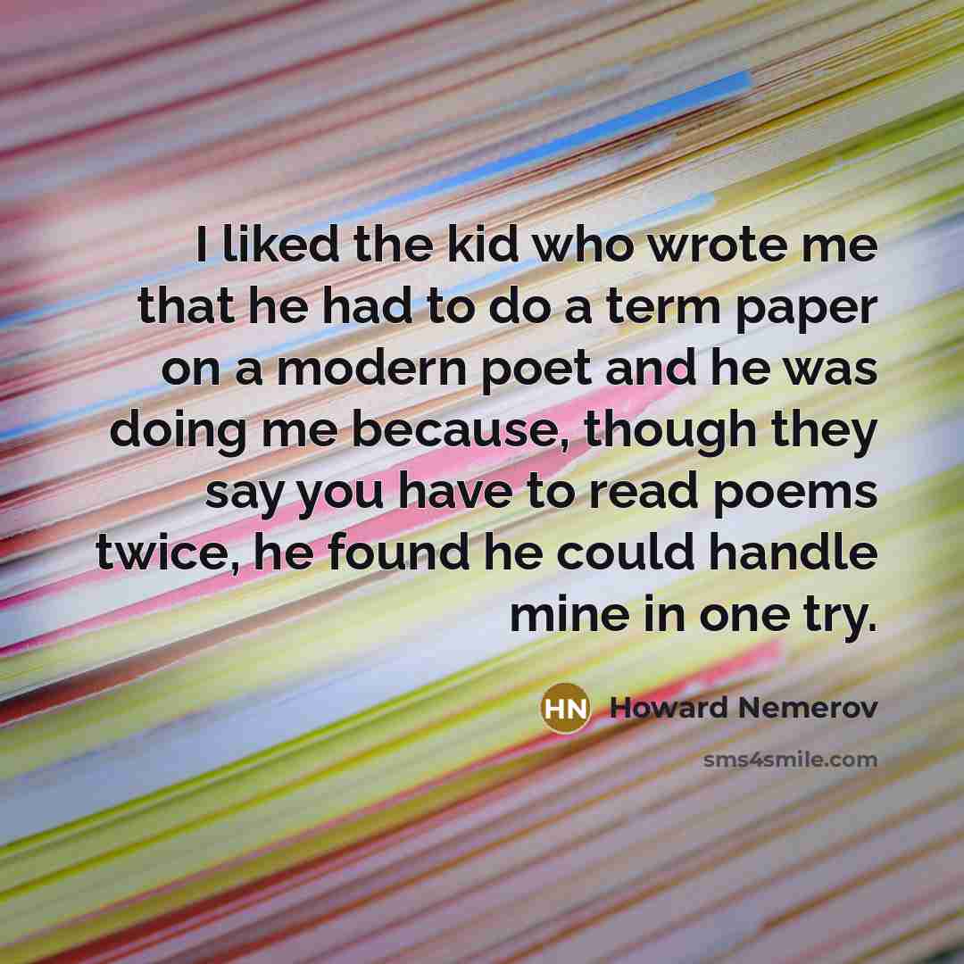 “I liked the kid who wrote me that he had to do a term paper on a modern poet and he was doing me because, though they say you have to read poems twice, he found he could handle mine in one try.” quote by Howard Nemerov