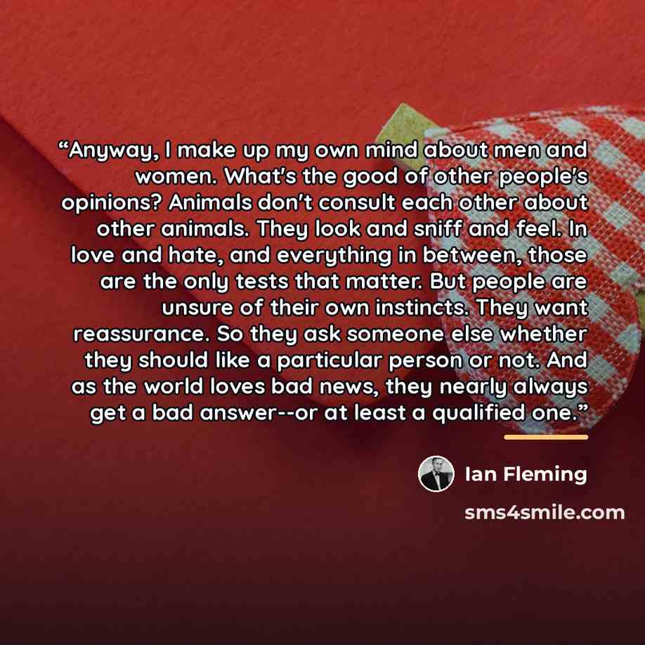 “Anyway, I make up my own mind about men and women. What's the good of other people's opinions? Animals don't consult each other about other animals. They look and sniff and feel. In love and hate, and everything in between, those are the only tests that matter. But people are unsure of their own…” quote by Ian Fleming