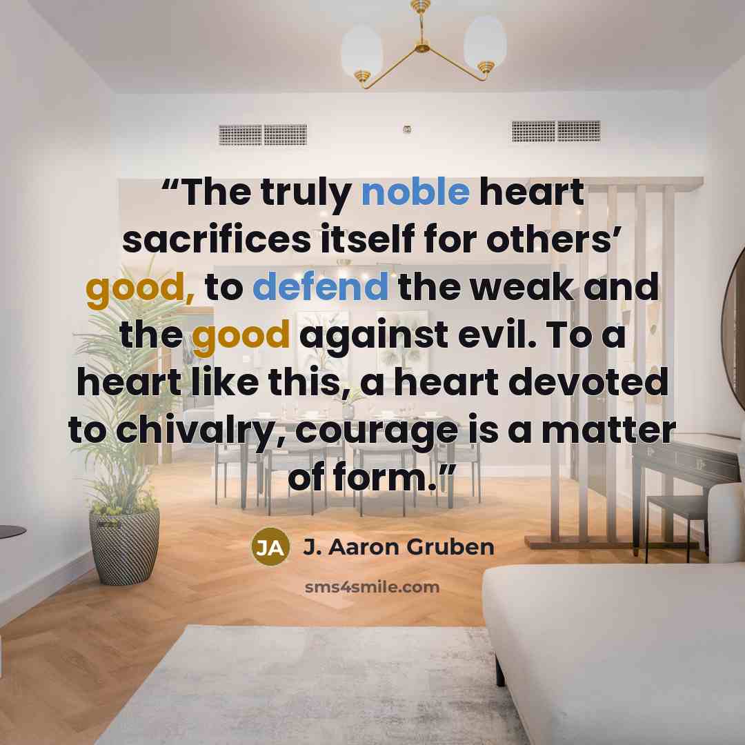 “The truly noble heart sacrifices itself for others’ good, to defend the weak and the good against evil. To a heart like this, a heart devoted to chivalry, courage is a matter of form.” quote by J. Aaron Gruben