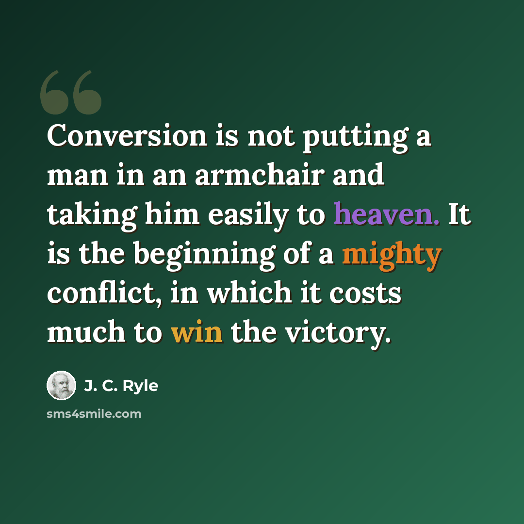 “Conversion is not putting a man in an armchair and taking him easily to heaven. It is the beginning of a mighty conflict, in which it costs much to win the victory.” quote by J. C. Ryle
