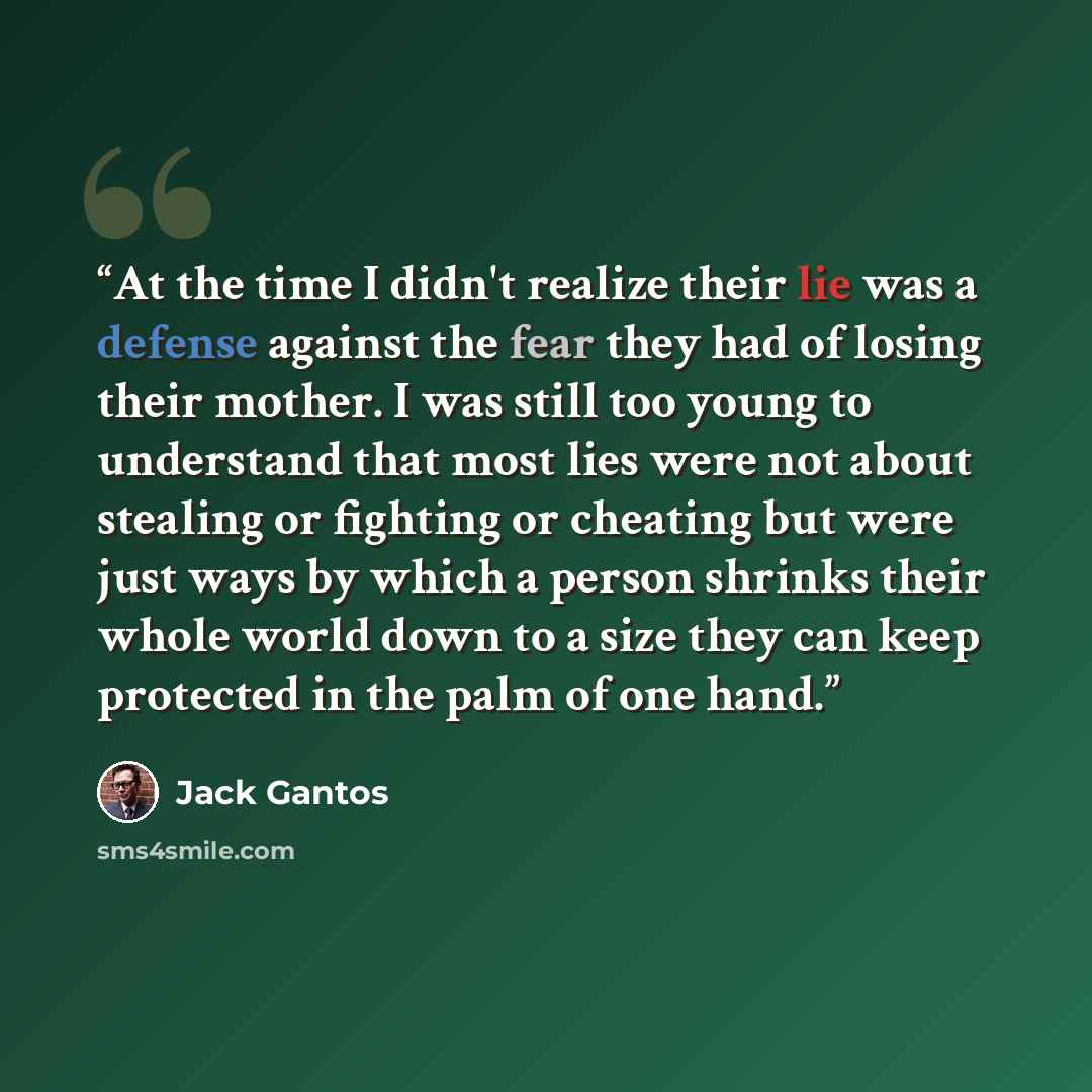 “At the time I didn't realize their lie was a defense against the fear they had of losing their mother. I was still too young to understand that most lies were not about stealing or fighting or cheating but were just ways by which a person shrinks their whole world down to a size they can keep…” quote by Jack Gantos