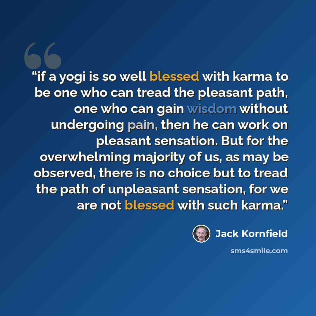 “if a yogi is so well blessed with karma to be one who can tread the pleasant path, one who can gain wisdom without undergoing pain, then he can work on pleasant sensation. But for the overwhelming majority of us, as may be observed, there is no choice but to tread the path of unpleasant sensation…” quote by Jack Kornfield