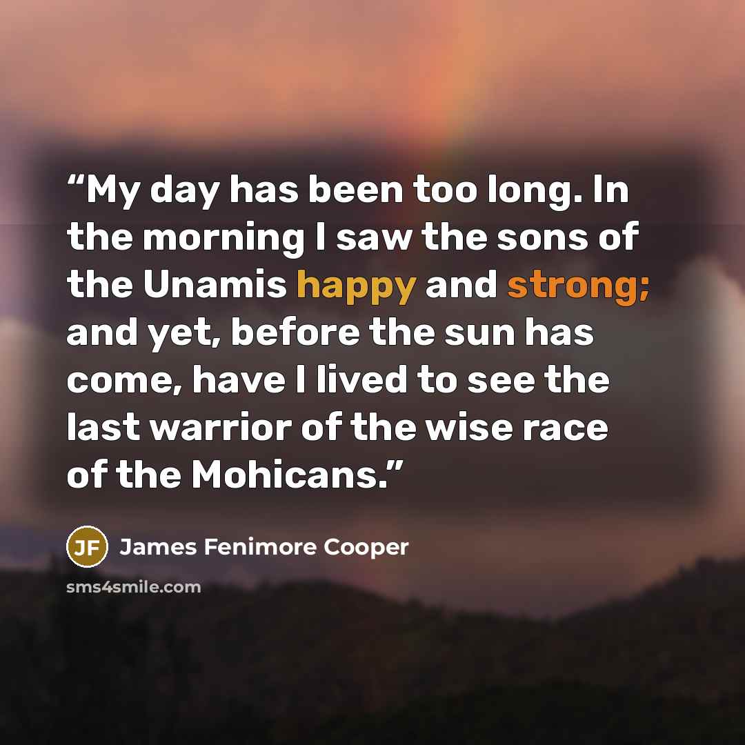 “My day has been too long. In the morning I saw the sons of the Unamis happy and strong; and yet, before the sun has come, have I lived to see the last warrior of the wise race of the Mohicans.” quote by James Fenimore Cooper