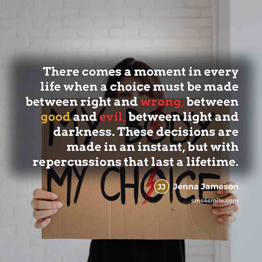 “There comes a moment in every life when a choice must be made between right and wrong, between good and evil, between light and darkness. These decisions are made in an instant, but with repercussions that last a lifetime.” quote by Jenna Jameson