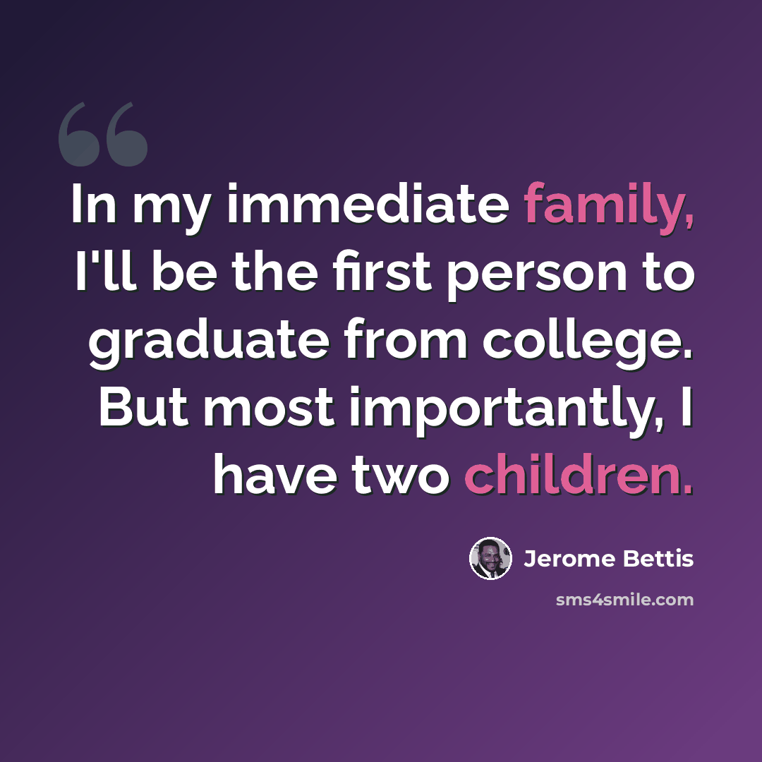 “In my immediate family, I'll be the first person to graduate from college. But most importantly, I have two children.” quote by Jerome Bettis