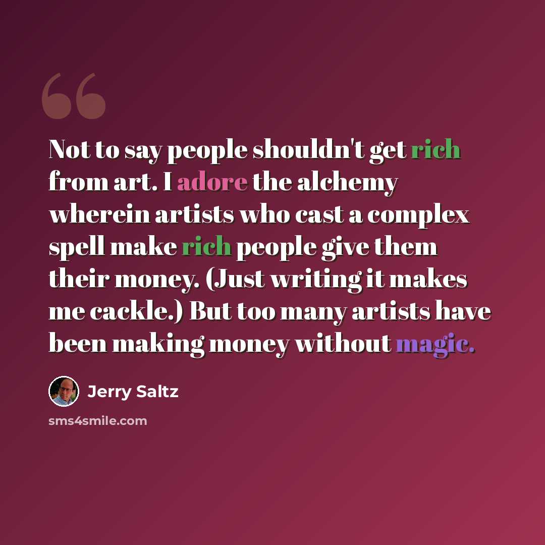 “Not to say people shouldn't get rich from art. I adore the alchemy wherein artists who cast a complex spell make rich people give them their money. (Just writing it makes me cackle.) But too many artists have been making money without magic.” quote by Jerry Saltz