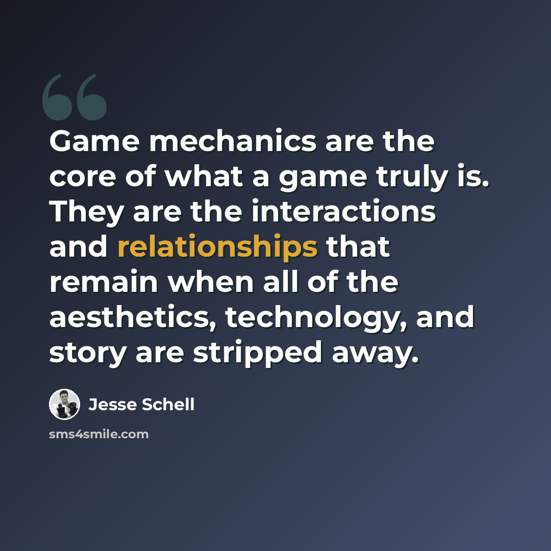 “Game mechanics are the core of what a game truly is. They are the interactions and relationships that remain when all of the aesthetics, technology, and story are stripped away.” quote by Jesse Schell
