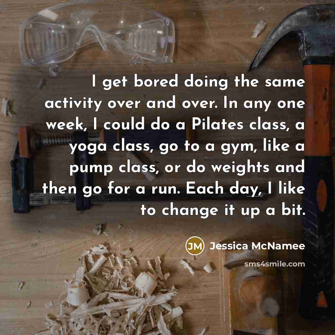 “I get bored doing the same activity over and over. In any one week, I could do a Pilates class, a yoga class, go to a gym, like a pump class, or do weights and then go for a run. Each day, I like to change it up a bit.” quote by Jessica McNamee