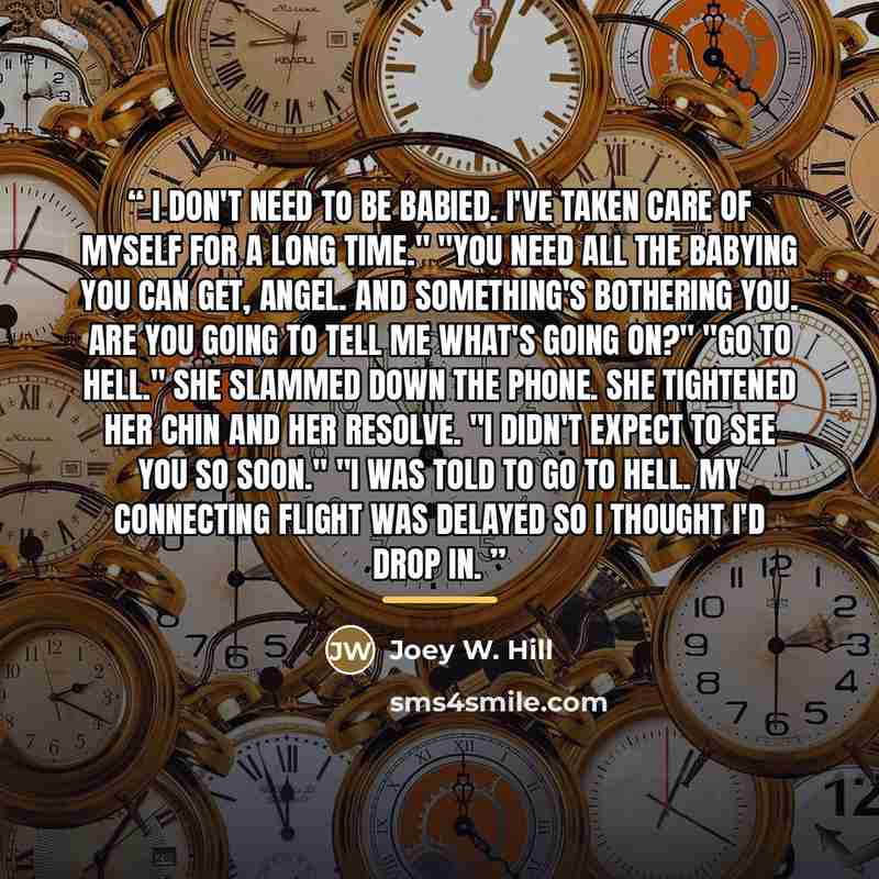 “I don't need to be babied. I've taken care of myself for a long time." "You need all the babying you can get, angel. And something's bothering you. Are you going to tell me what's going on?" "Go to hell." She slammed down the phone. She tightened her chin and her resolve. "I didn't expect to see…” quote by Joey W. Hill
