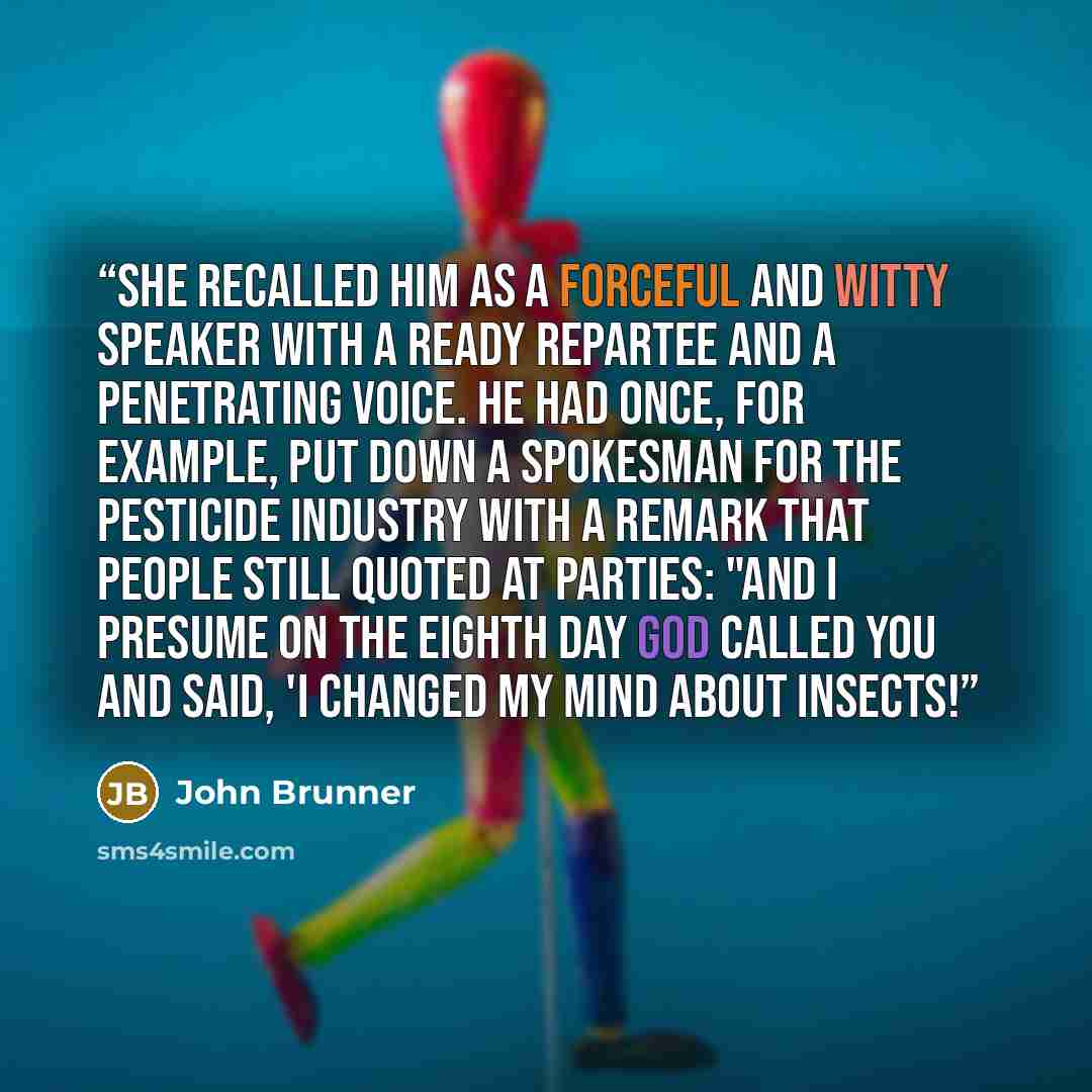“She recalled him as a forceful and witty speaker with a ready repartee and a penetrating voice. He had once, for example, put down a spokesman for the pesticide industry with a remark that people still quoted at parties: "And I presume on the eighth day God called you and said, 'I changed my mind…” quote by John Brunner