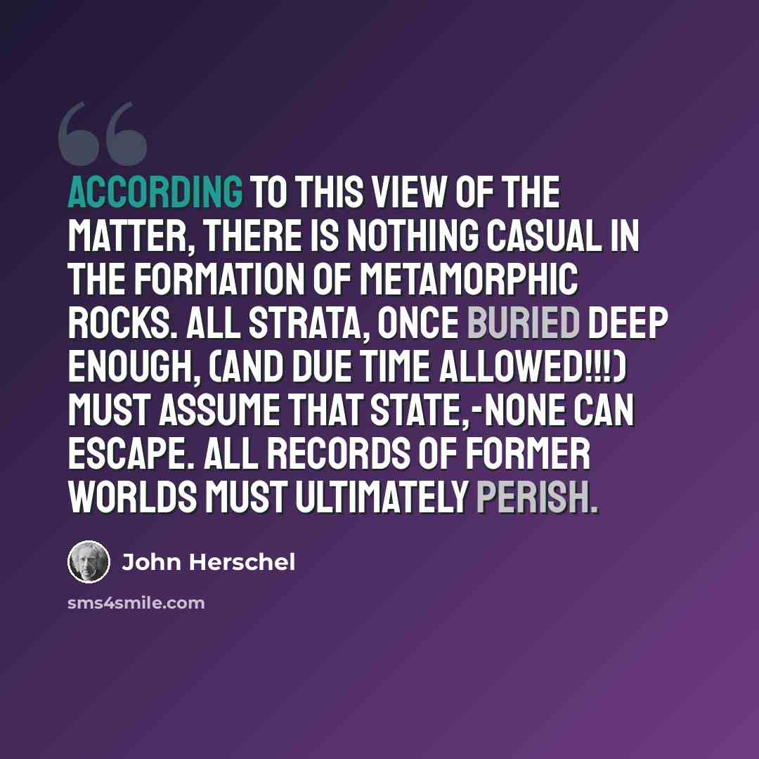 “According to this view of the matter, there is nothing casual in the formation of Metamorphic Rocks. All strata, once buried deep enough, (and due TIME allowed!!!) must assume that state,-none can escape. All records of former worlds must ultimately perish.” quote by John Herschel
