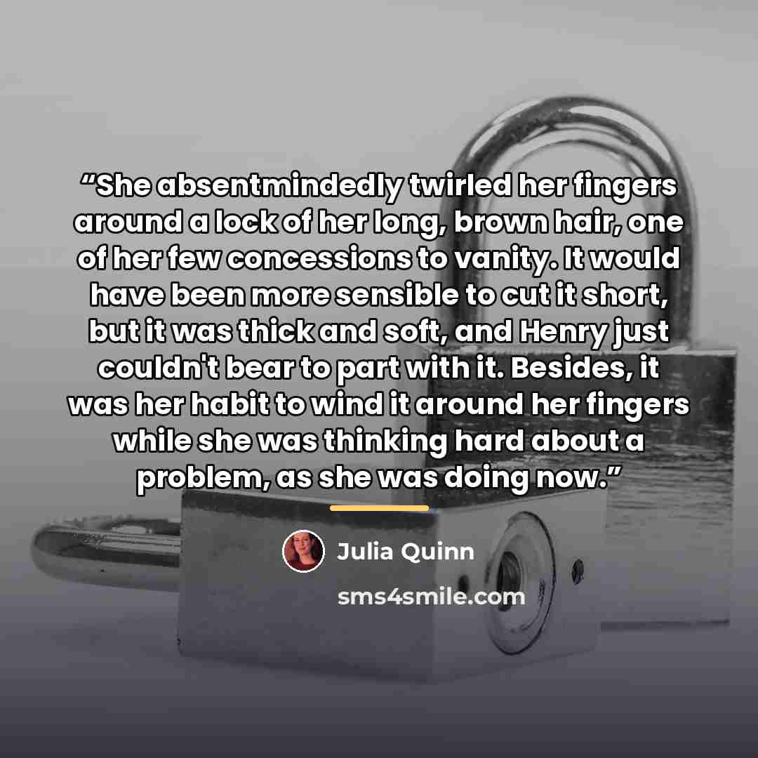 “She absentmindedly twirled her fingers around a lock of her long, brown hair, one of her few concessions to vanity. It would have been more sensible to cut it short, but it was thick and soft, and Henry just couldn't bear to part with it. Besides, it was her habit to wind it around her fingers…” quote by Julia Quinn