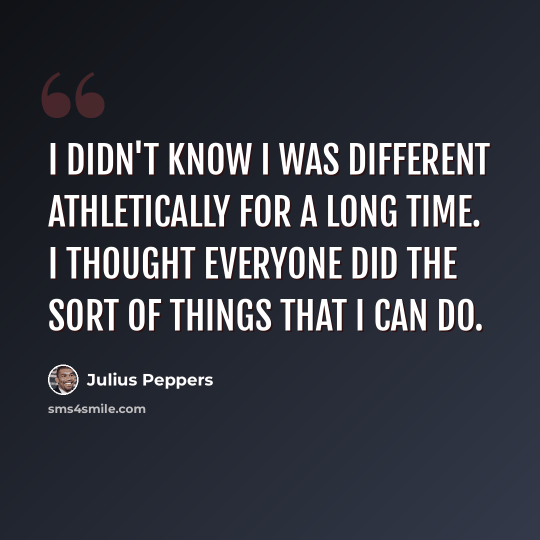 “I didn't know I was different athletically for a long time. I thought everyone did the sort of things that I can do.” quote by Julius Peppers
