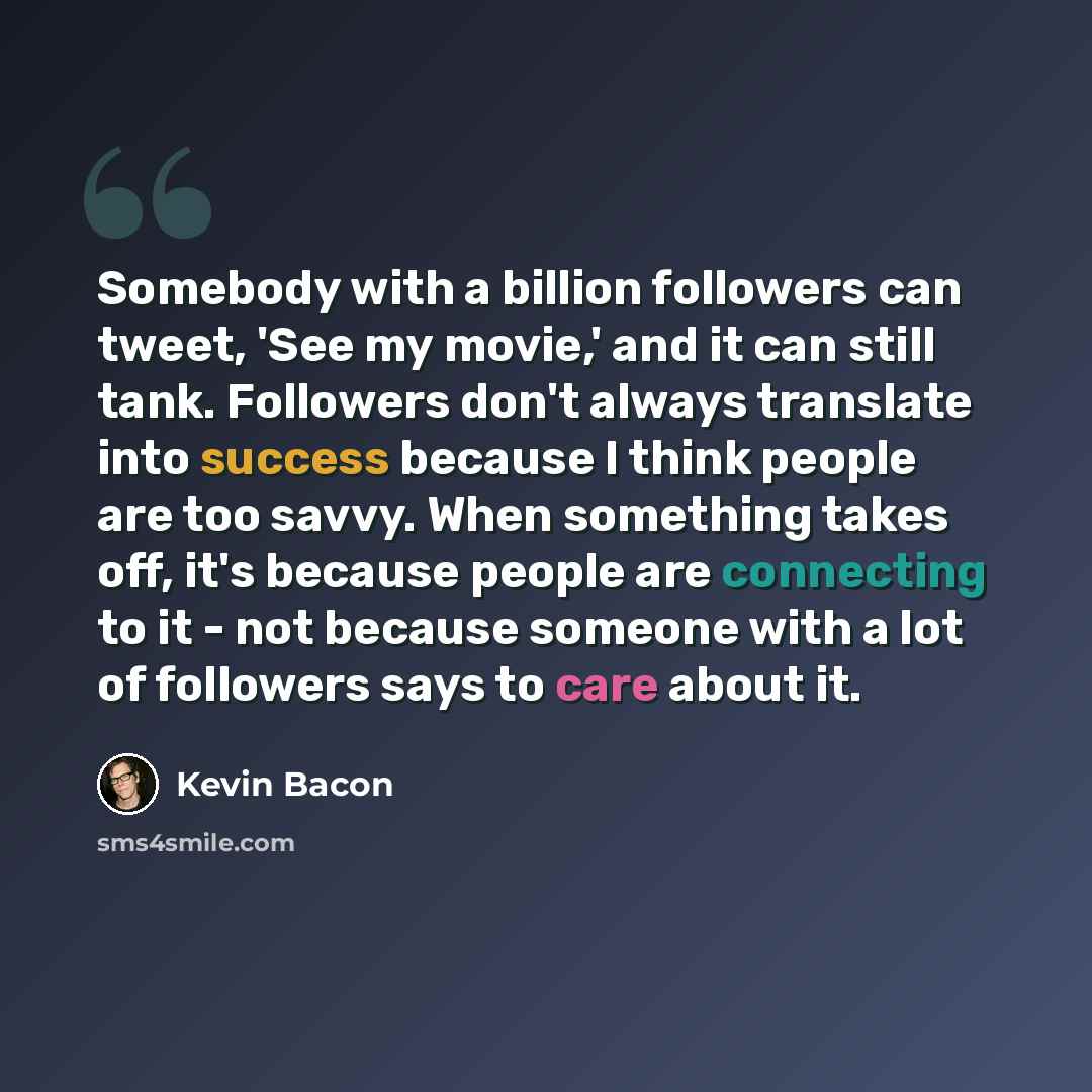 “Somebody with a billion followers can tweet, 'See my movie,' and it can still tank. Followers don't always translate into success because I think people are too savvy. When something takes off, it's because people are connecting to it - not because someone with a lot of followers says to care…” quote by Kevin Bacon