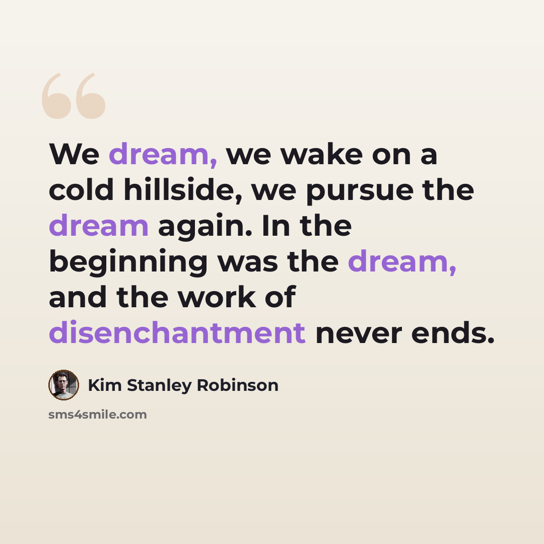“We dream, we wake on a cold hillside, we pursue the dream again. In the beginning was the dream, and the work of disenchantment never ends.” quote by Kim Stanley Robinson