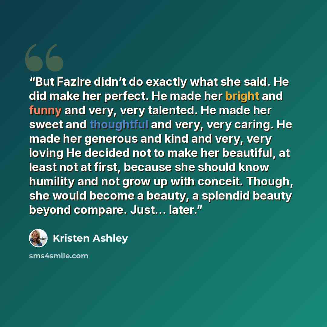“But Fazire didn’t do exactly what she said. He did make her perfect. He made her bright and funny and very, very talented. He made her sweet and thoughtful and very, very caring. He made her generous and kind and very, very loving He decided not to make her beautiful, at least not at first…” quote by Kristen Ashley