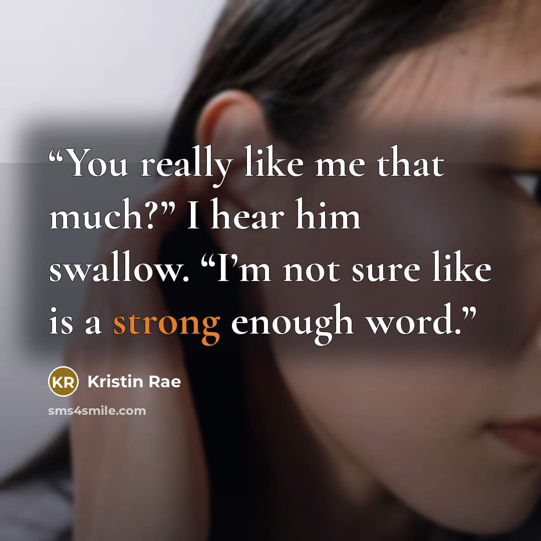 “You really like me that much?” I hear him swallow. “I’m not sure like is a strong enough word.” quote by Kristin Rae