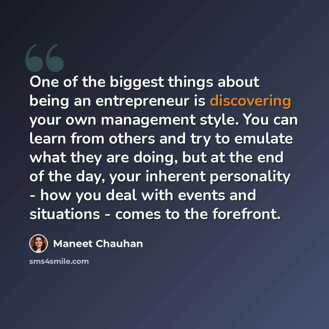 “One of the biggest things about being an entrepreneur is discovering your own management style. You can learn from others and try to emulate what they are doing, but at the end of the day, your inherent personality - how you deal with events and situations - comes to the forefront.” quote by Maneet Chauhan