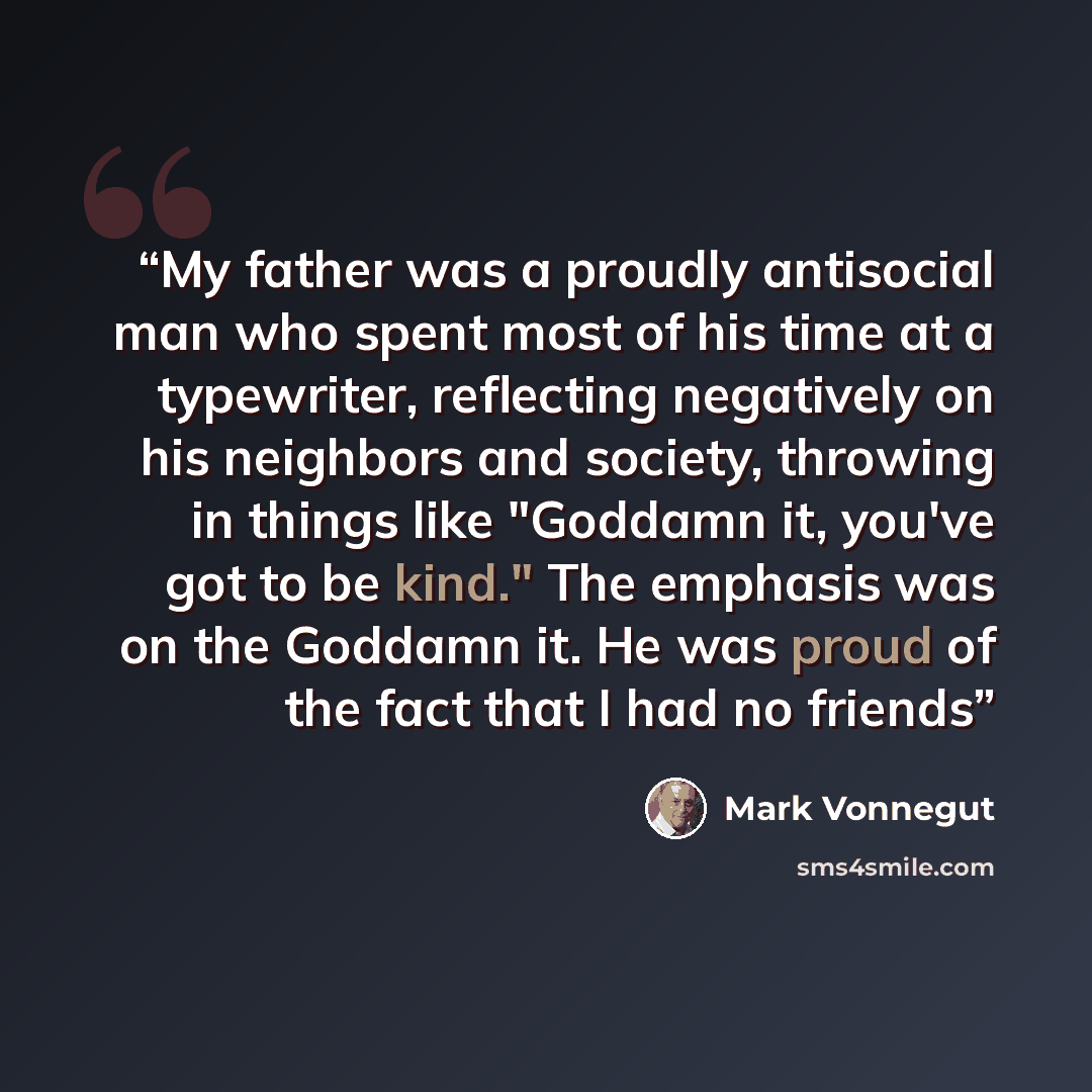 “My father was a proudly antisocial man who spent most of his time at a typewriter, reflecting negatively on his neighbors and society, throwing in things like "Goddamn it, you've got to be kind." The emphasis was on the Goddamn it. He was proud of the fact that I had no friends” quote by Mark Vonnegut