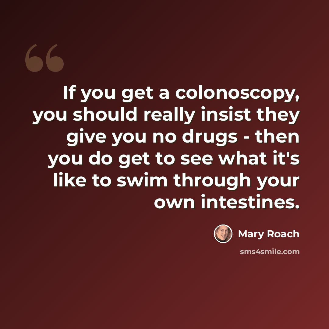 “If you get a colonoscopy, you should really insist they give you no drugs - then you do get to see what it's like to swim through your own intestines.” quote by Mary Roach