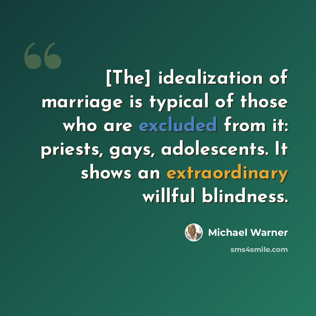 “[The] idealization of marriage is typical of those who are excluded from it: priests, gays, adolescents. It shows an extraordinary willful blindness.” quote by Michael Warner