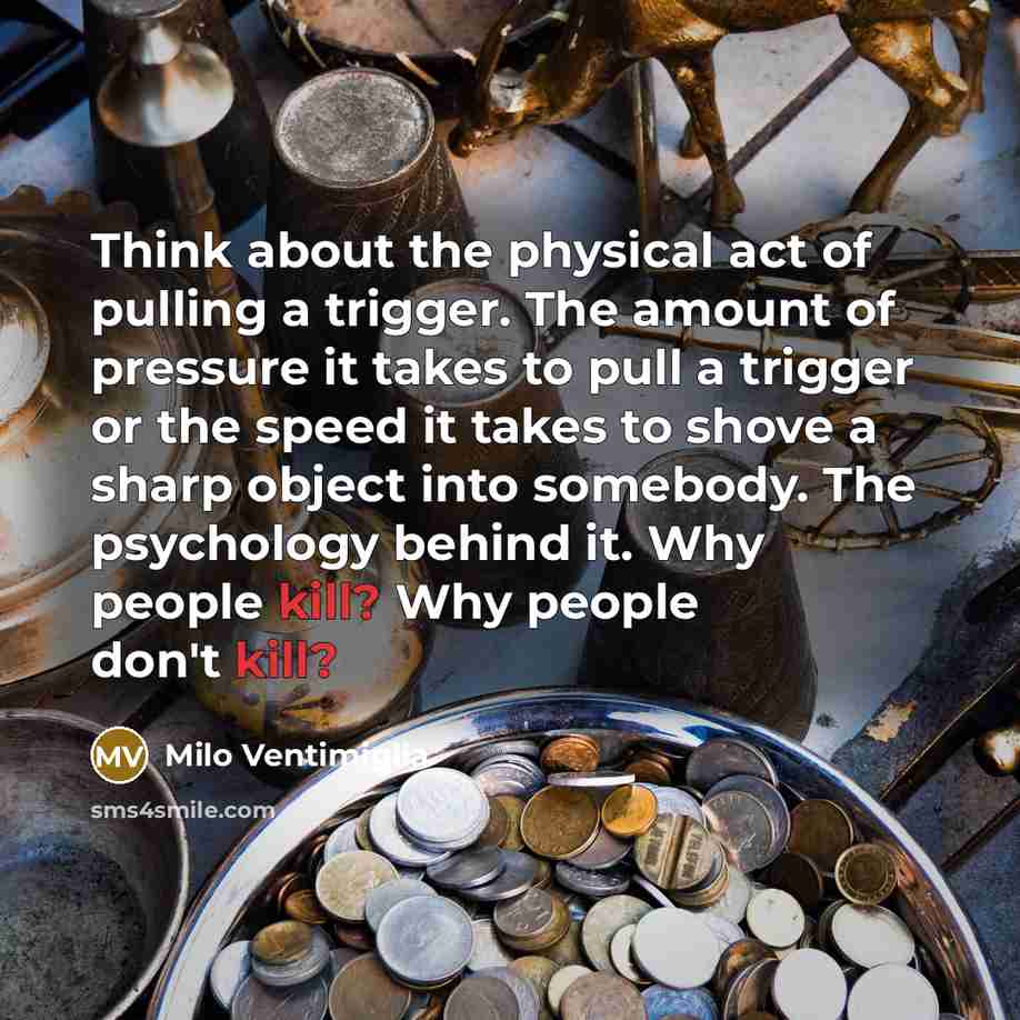 “Think about the physical act of pulling a trigger. The amount of pressure it takes to pull a trigger or the speed it takes to shove a sharp object into somebody. The psychology behind it. Why people kill? Why people don't kill?” quote by Milo Ventimiglia