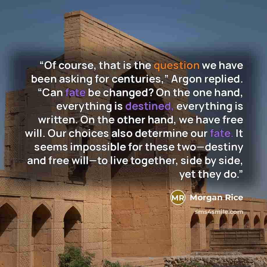 “Of course, that is the question we have been asking for centuries,” Argon replied. “Can fate be changed? On the one hand, everything is destined, everything is written. On the other hand, we have free will. Our choices also determine our fate. It seems impossible for these two—destiny and free…” quote by Morgan Rice