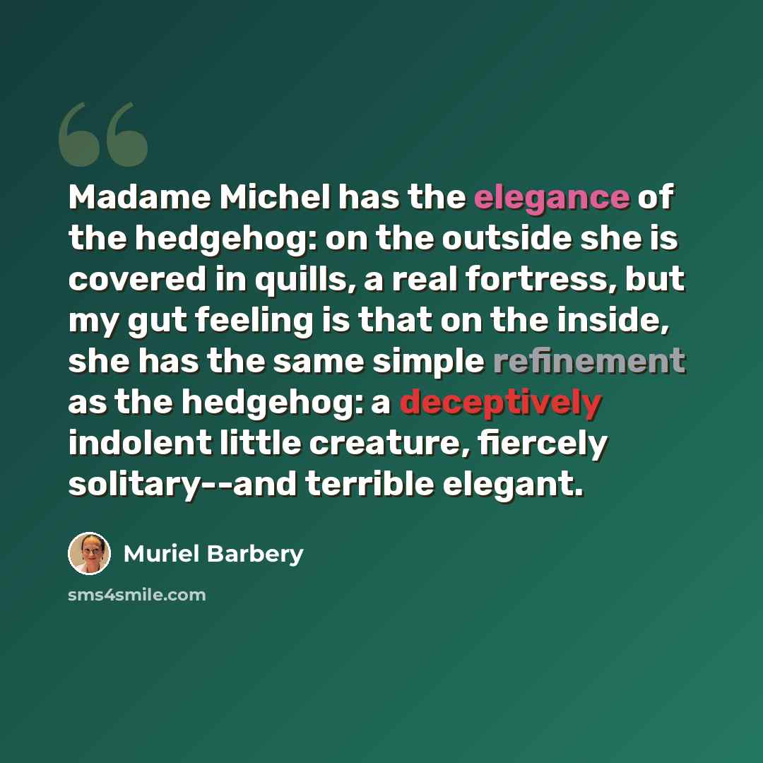 “Madame Michel has the elegance of the hedgehog: on the outside she is covered in quills, a real fortress, but my gut feeling is that on the inside, she has the same simple refinement as the hedgehog: a deceptively indolent little creature, fiercely solitary--and terrible elegant.” quote by Muriel Barbery