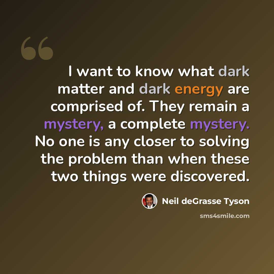“I want to know what dark matter and dark energy are comprised of. They remain a mystery, a complete mystery. No one is any closer to solving the problem than when these two things were discovered.” quote by Neil deGrasse Tyson