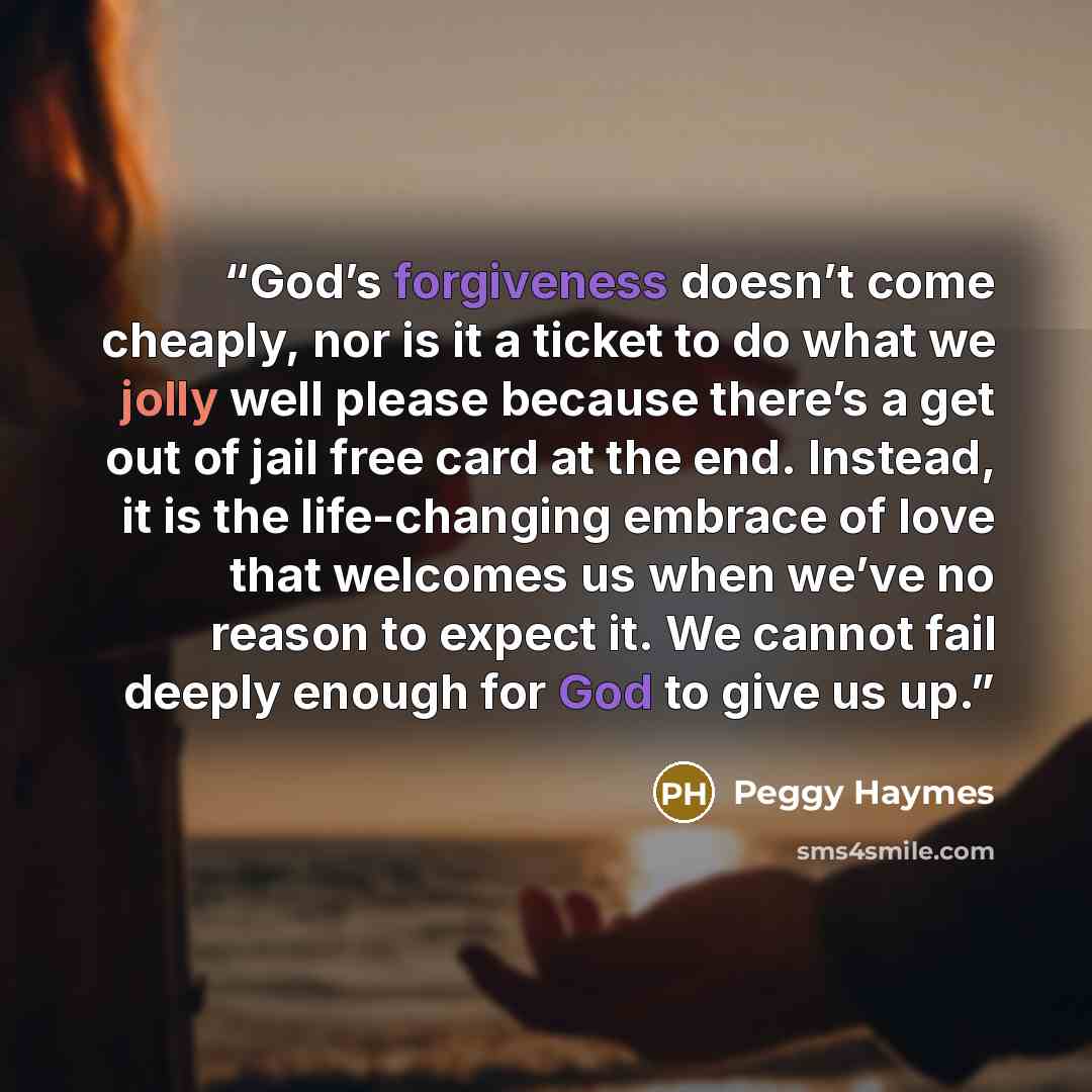 “God’s forgiveness doesn’t come cheaply, nor is it a ticket to do what we jolly well please because there’s a get out of jail free card at the end. Instead, it is the life-changing embrace of love that welcomes us when we’ve no reason to expect it. We cannot fail deeply enough for God to give us up.” quote by Peggy Haymes