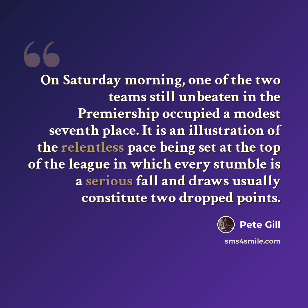 “On Saturday morning, one of the two teams still unbeaten in the Premiership occupied a modest seventh place. It is an illustration of the relentless pace being set at the top of the league in which every stumble is a serious fall and draws usually constitute two dropped points.” quote by Pete Gill