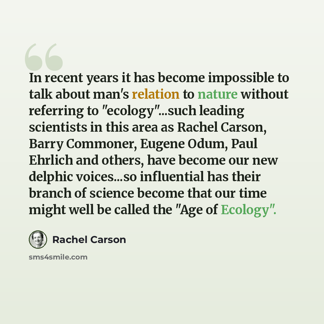 “In recent years it has become impossible to talk about man's relation to nature without referring to "ecology"...such leading scientists in this area as Rachel Carson, Barry Commoner, Eugene Odum, Paul Ehrlich and others, have become our new delphic voices...so influential has their branch of…” quote by Rachel Carson