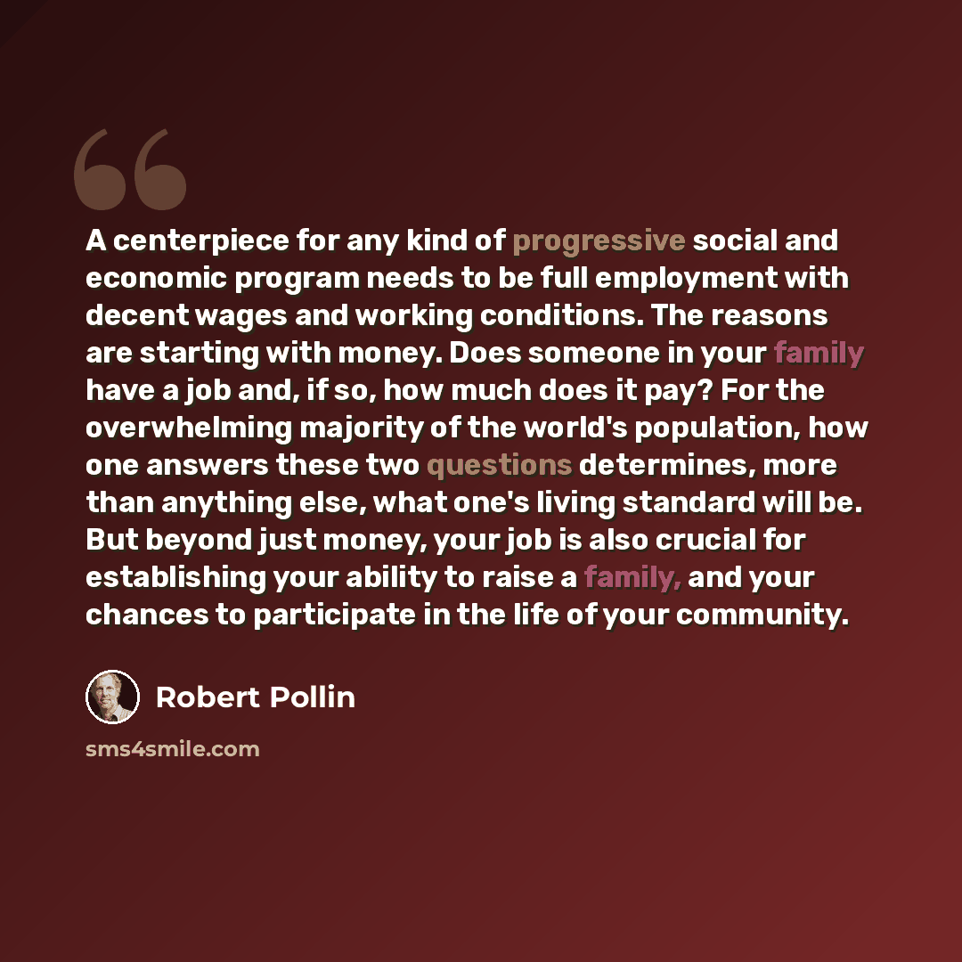 “A centerpiece for any kind of progressive social and economic program needs to be full employment with decent wages and working conditions. The reasons are starting with money. Does someone in your family have a job and, if so, how much does it pay? For the overwhelming majority of the world's…” quote by Robert Pollin