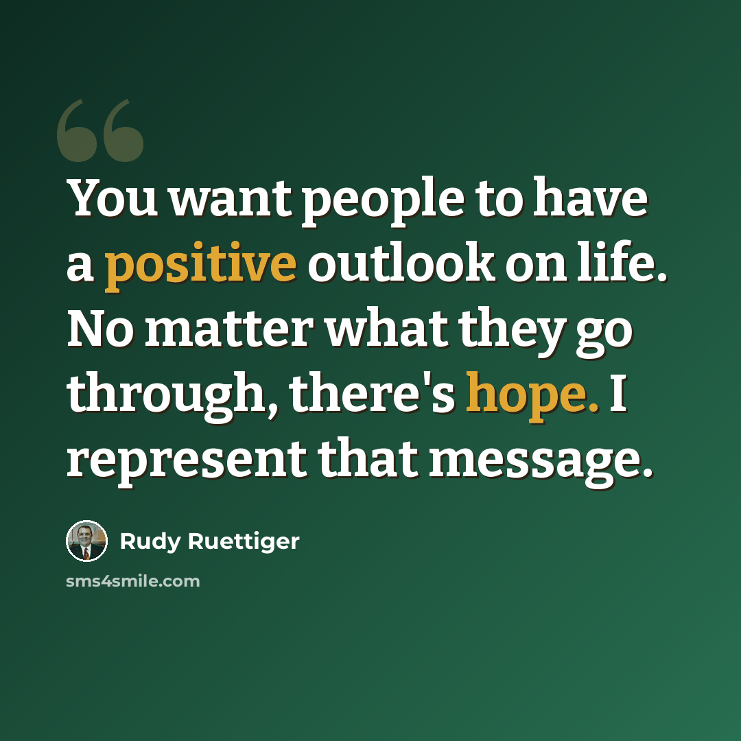 “You want people to have a positive outlook on life. No matter what they go through, there's hope. I represent that message.” quote by Rudy Ruettiger
