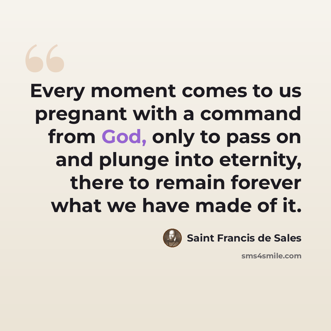“Every moment comes to us pregnant with a command from God, only to pass on and plunge into eternity, there to remain forever what we have made of it.” quote by Saint Francis de Sales