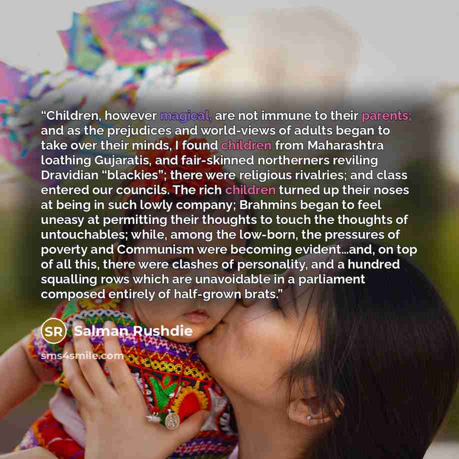 “Children, however magical, are not immune to their parents; and as the prejudices and world-views of adults began to take over their minds, I found children from Maharashtra loathing Gujaratis, and fair-skinned northerners reviling Dravidian “blackies”; there were religious rivalries; and class…” quote by Salman Rushdie