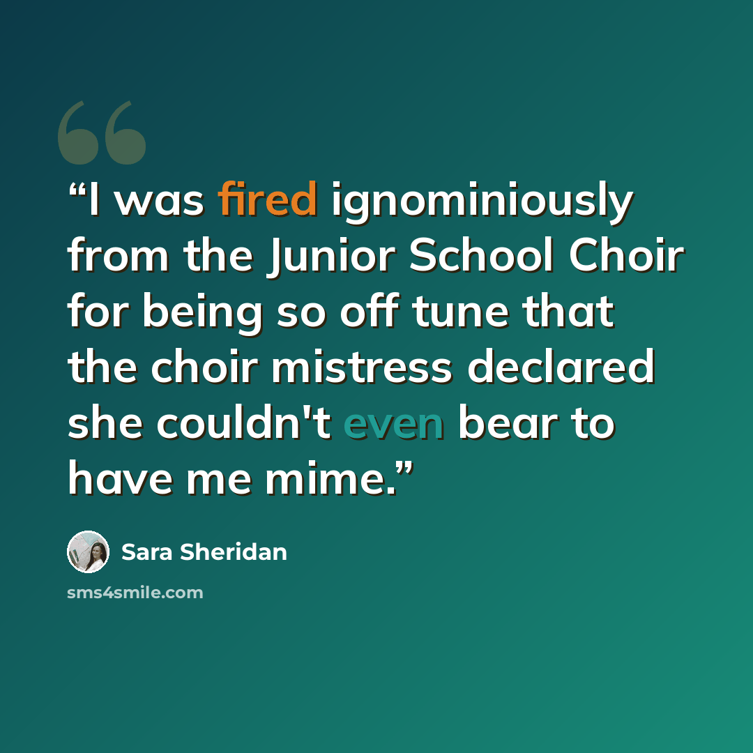 “I was fired ignominiously from the Junior School Choir for being so off tune that the choir mistress declared she couldn't even bear to have me mime.” quote by Sara Sheridan