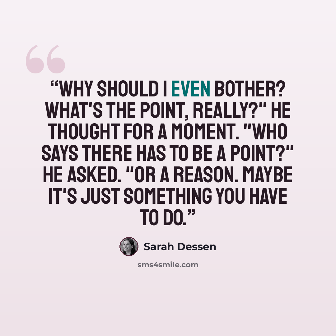 “Why should I even bother? What's the point, really?" He thought for a moment. "Who says there has to be a point?" he asked. "Or a reason. Maybe it's just something you have to do.” quote by Sarah Dessen