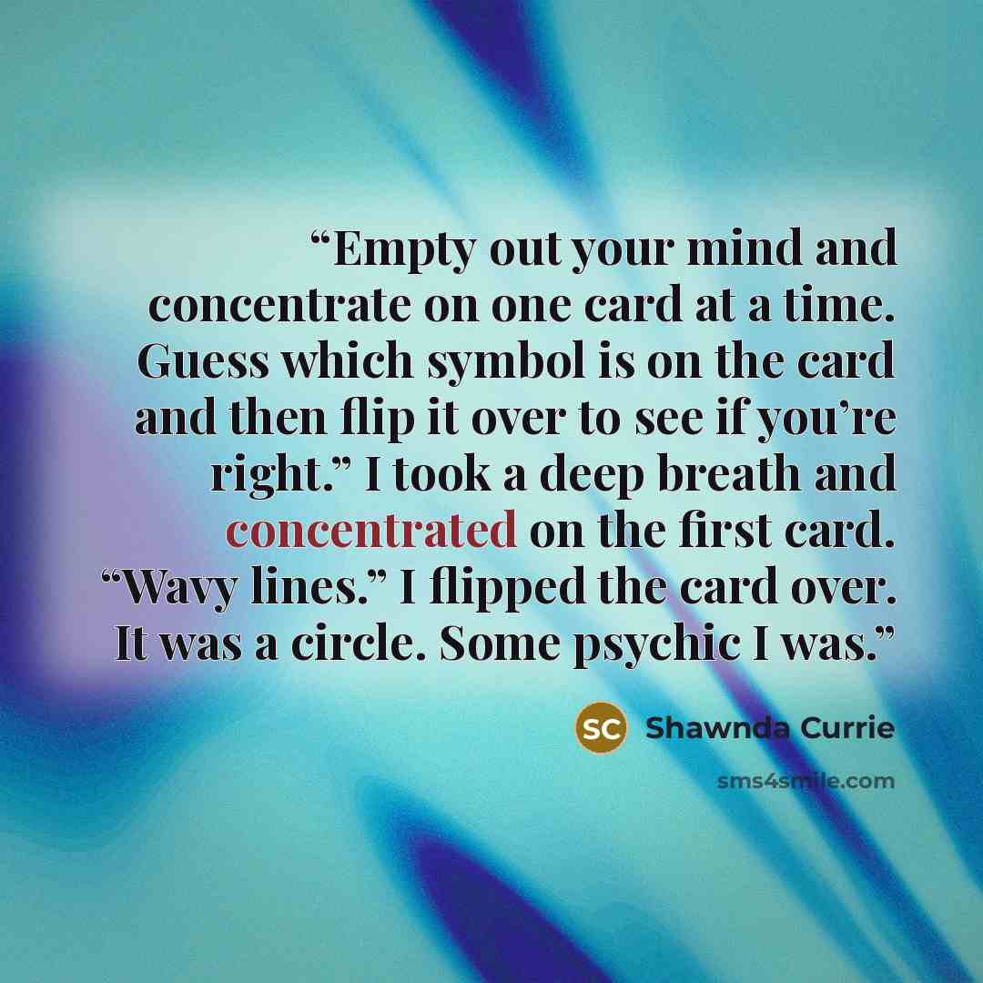 “Empty out your mind and concentrate on one card at a time. Guess which symbol is on the card and then flip it over to see if you’re right.” I took a deep breath and concentrated on the first card. “Wavy lines.” I flipped the card over. It was a circle. Some psychic I was.” quote by Shawnda Currie