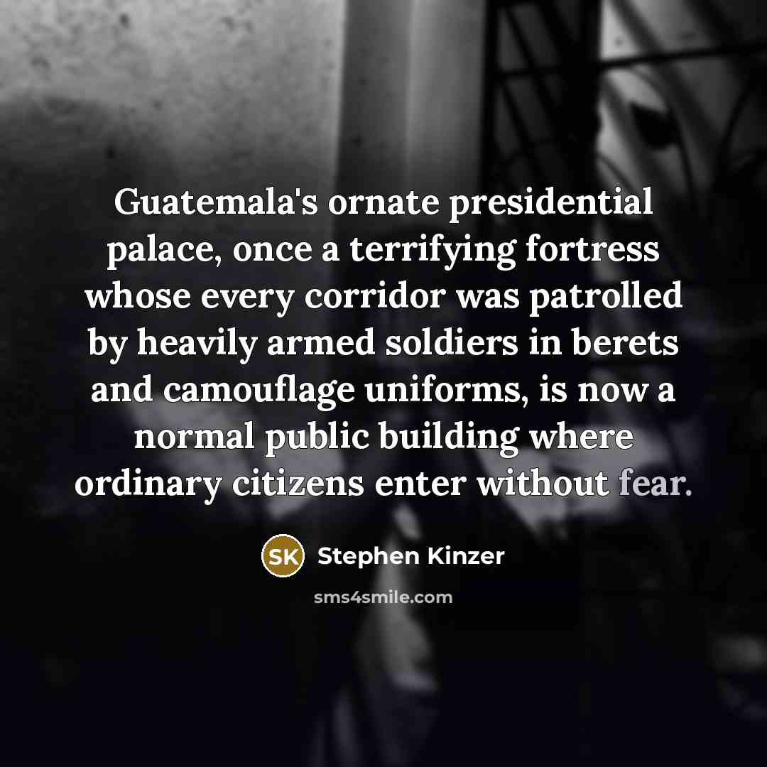“Guatemala's ornate presidential palace, once a terrifying fortress whose every corridor was patrolled by heavily armed soldiers in berets and camouflage uniforms, is now a normal public building where ordinary citizens enter without fear.” quote by Stephen Kinzer