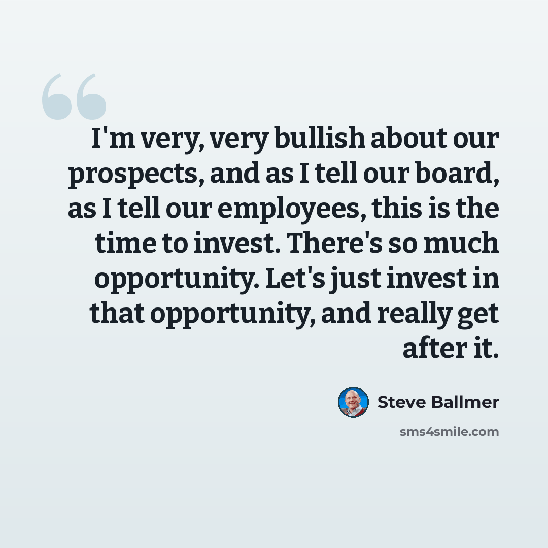 “I'm very, very bullish about our prospects, and as I tell our board, as I tell our employees, this is the time to invest. There's so much opportunity. Let's just invest in that opportunity, and really get after it.” quote by Steve Ballmer