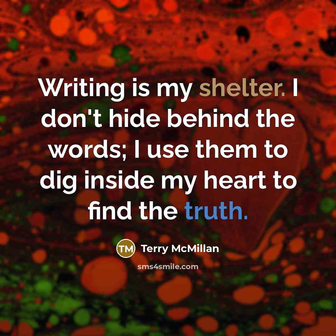 “Writing is my shelter. I don't hide behind the words; I use them to dig inside my heart to find the truth.” quote by Terry McMillan