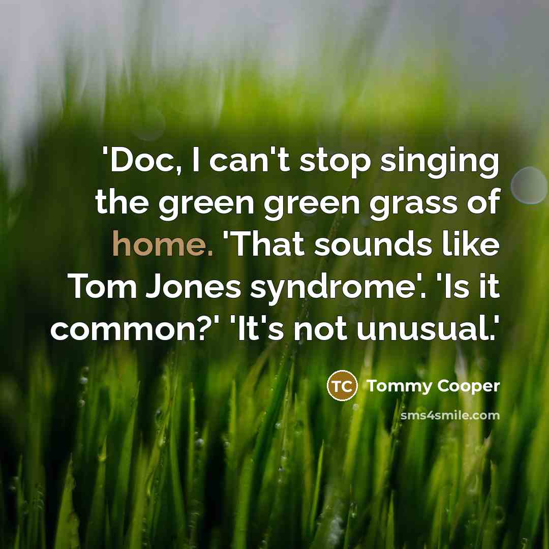 “'Doc, I can't stop singing the green green grass of home. 'That sounds like Tom Jones syndrome'. 'Is it common?' 'It's not unusual.'” quote by Tommy Cooper